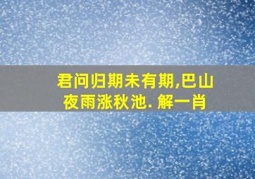 君问归期未有期,巴山夜雨涨秋池. 解一肖